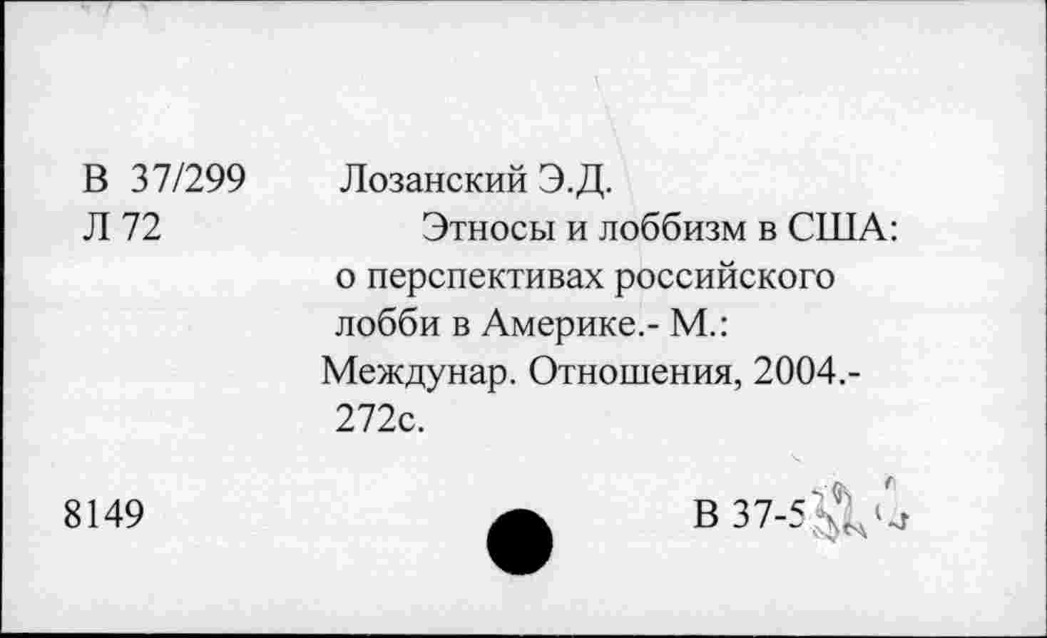 ﻿В 37/299 Л 72	Лозанский Э.Д. Этносы и лоббизм в США: о перспективах российского лобби в Америке.- М.: Междунар. Отношения, 2004.-272с.
8149	А	В 37-5 Д С